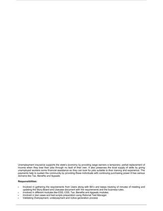 Unemployment insurance supports the state’s economy by providing wage earners a temporary, partial replacement of
income when they lose their jobs through no fault of their own. It also preserves the local supply of skills by giving
unemployed workers some financial assistance so they can look for jobs suitable to their training and experience. The
payments help to sustain the community by providing these individuals with continuing purchasing power It has various
domains like Tax, Benefits and Appeals
Responsibilities:
 Involved in gathering the requirements from Users along with BA’s and keeps tracking of minutes of meeting and
updating the Story Board and Usecase document with the requirements and the business rules.
 Involved in different modules like ESS, CSS, Tax, Benefits and Appeals modules.
 Involved in test cases and test scripts preparation using Rational Test Manager
 Validating Overpayment, underpayment and notice generation process
 
