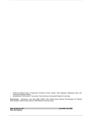 Performing different types of testing like Functional, Smoke, System, Data Integration, Regression tests, UAT
Testing and Database testing.
 Generating the Test scenario, Test scripts, Test Conditions and Expected Results for Use Case.
Environment: Mainframes, Java (J2ee JMS), RAD6.0, XML, WSDL,Oracle, Rational Test Manager 6.0, Rational
Clear Quest6.0, Rational Clear Case 6.0, IBM Rational Functional Tester
Bank of America, DE June 2008 - Dec 2009
Role: QA Engineer
 