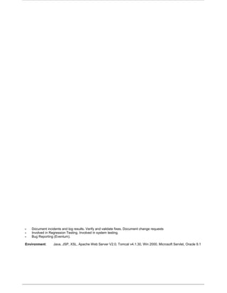  Document incidents and log results. Verify and validate fixes. Document change requests
 Involved in Regression Testing. Involved in system testing.
 Bug Reporting (Eventum).
Environment: Java, JSP, XSL, Apache Web Server V2.0, Tomcat v4.1.30, Win 2000, Microsoft Servlet, Oracle 9.1
 