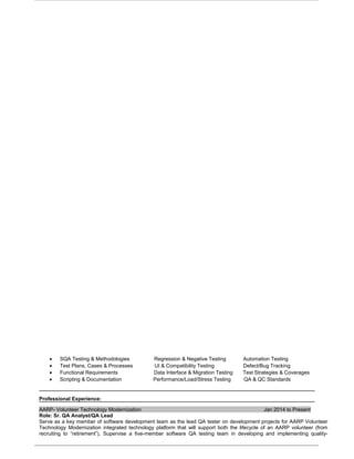 • SQA Testing & Methodologies Regression & Negative Testing Automation Testing
• Test Plans, Cases & Processes UI & Compatibility Testing Defect/Bug Tracking
• Functional Requirements Data Interface & Migration Testing Test Strategies & Coverages
• Scripting & Documentation Performance/Load/Stress Testing QA & QC Standards
Professional Experience:
AARP- Volunteer Technology Modernization Jan 2014 to Present
Role: Sr. QA Analyst/QA Lead
Serve as a key member of software development team as the lead QA tester on development projects for AARP Volunteer
Technology Modernization integrated technology platform that will support both the lifecycle of an AARP volunteer (from
recruiting to “retirement”), Supervise a five-member software QA testing team in developing and implementing quality-
 