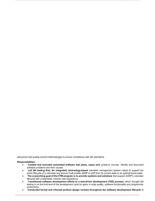 assurance and quality-control methodologies to ensure compliance with QA standards.
Responsibilities:
• Created and executed automated software test plans, cases and scripts to uncover, identify and document
software problems and their causes
• Led QA testing that: An integrated, technology-based volunteer management system needs to support the
entire lifecycle of a volunteer and ensure it will enable AARP to shift from its current state to an optimal future state.
• The overarching goal of the VTM program is to provide systems and solutions that support AARP’s volunteer
lifecycle with a seamless, intuitive user experience.
• Transitioned software development efforts to a test-driven development (TDD) process, which brought QA
testing in on the front-end of the development cycle for gains in code quality, software functionality and programmer
productivity.
• Conducted formal and informal product design reviews throughout the software development lifecycle to
 