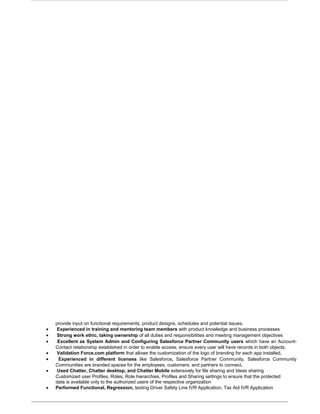 provide input on functional requirements, product designs, schedules and potential issues.
• Experienced in training and mentoring team members with product knowledge and business processes
• Strong work ethic, taking ownership of all duties and responsibilities and meeting management objectives
• Excellent as System Admin and Configuring Salesforce Partner Community users which have an Account-
Contact relationship established in order to enable access, ensure every user will have records in both objects.
• Validation Force.com platform that allows the customization of the logo of branding for each app installed.
• Experienced in different licenses like Salesforce, Salesforce Partner Community, Salesforce Community
Communities are branded spaces for the employees, customers, and partners to connect.
• Used Chatter, Chatter desktop, and Chatter Mobile extensively for file sharing and Ideas sharing
Customized user Profiles, Roles, Role hierarchies, Profiles and Sharing settings to ensure that the protected
data is available only to the authorized users of the respective organization
• Performed Functional, Regression, testing Driver Safety Line IVR Application, Tax Aid IVR Application
 