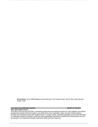 Environment: Java, CRM Salesforce (Cloud Service), Jira, Pivotal Tracker, Assure Click, Web Services,
Oracle, Toad.
Telematics-SiriusXM-Radio Satellite Apr2013 to Dec2013
Role: QA Analyst Level 3
Promoted to serve as lead QA tester, overseeing quality-assurance testing and teams for client software and systems
development projects Performed system, unit, performance, load, regression, stress and data interface testing.
Provided client developer teams with detailed reports on quality metrics, identified bugs/flaws and recommended fixes
for Telematics initiative, SiriusXM is seeking to seize marketplace opportunity created by the transformation over the
last decade in the relationship between automotive OEMs and their customers.
 