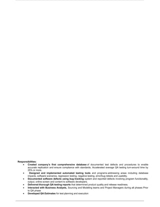 Responsibilities:
• Created company’s first comprehensive database of documented test defects and procedures to enable
accurate replication and ensure compliance with standards. Accelerated average QA testing turn-around time by
25% or more,
• Designed and implemented automated testing tools and programs addressing areas including database
impacts, software scenarios, regression testing, negative testing, error/bug retests and usability.
• Documented software defects using bug tracking system and reported defects involving program functionality,
output, online screen and content to software developers.
• Delivered thorough QA testing reports that determined product quality and release readiness.
• Interacted with Business Analysts, Sourcing and Modeling teams and Project Managers during all phases Prior
to QA phase
• Developed QA Estimates for test planning and execution
 