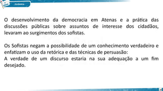 10
O desenvolvimento da democracia em Atenas e a prática das
discussões públicas sobre assuntos de interesse dos cidadãos,
levaram ao surgimentos dos sofistas.
Os Sofistas negam a possibilidade de um conhecimento verdadeiro e
enfatizam o uso da retórica e das técnicas de persuasão:
A verdade de um discurso estaria na sua adequação a um fim
desejado.
 