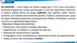 11
OS SOFISTAS – Eram sábios da Grécia antiga (séc. V a.C.) que ensinavam,
mediante pagamento, cultura geral grega e a arte de argumentar (retórica).
A palavra sofista deriva do grego sophistés, que significa sábio. Possui,
portanto, um sentido extremamente positivo. Todavia, sobretudo por causa
de alguns filósofos posteriores, principalmente Platão e Aristóteles, o termo
assumiu um significado depreciativo.
 PRINCIPAIS TEMAS DOS SOFISTAS:
• Relativismo: não existem verdades absolutas.
• Subjetivismo: a verdade é a verdade de cada um.
• Redução do conhecimento à opinião.
• A linguagem: torna verdadeiros os argumentos através da argumentação.
• Todas as coisas são convenções (nomos).
 