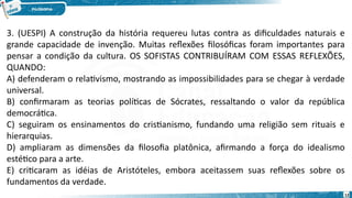 12
3. (UESPI) A construção da história requereu lutas contra as dificuldades naturais e
grande capacidade de invenção. Muitas reflexões filosóficas foram importantes para
pensar a condição da cultura. OS SOFISTAS CONTRIBUÍRAM COM ESSAS REFLEXÕES,
QUANDO:
A) defenderam o relativismo, mostrando as impossibilidades para se chegar à verdade
universal.
B) confirmaram as teorias políticas de Sócrates, ressaltando o valor da república
democrática.
C) seguiram os ensinamentos do cristianismo, fundando uma religião sem rituais e
hierarquias.
D) ampliaram as dimensões da filosofia platônica, afirmando a força do idealismo
estético para a arte.
E) criticaram as idéias de Aristóteles, embora aceitassem suas reflexões sobre os
fundamentos da verdade.
 