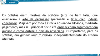 14
Os Sofistas eram mestres da oratória (arte de bem falar) que
ensinavam a arte da persuasão (persuadir é fazer crer, induzir,
convencer). Viajavam por toda a Grécia ensinando Filosofia, mediante
pagamento, mas seu principal ofício era ensinar como argumentar em
público e como driblar a opinião adversária. O importante, para os
sofistas, era ganhar uma discussão, independentemente do critério
utilizado.
 