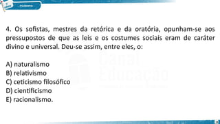 15
4. Os sofistas, mestres da retórica e da oratória, opunham-se aos
pressupostos de que as leis e os costumes sociais eram de caráter
divino e universal. Deu-se assim, entre eles, o:
A) naturalismo
B) relativismo
C) ceticismo filosófico
D) cientificismo
E) racionalismo.
 