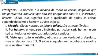 16
Protágoras – o homem é a medida de todas as coisas, daquelas que
são porque são, daquelas que não são porque não são (fr. 1, in Platone,
Teeteto, 152a). Isso significa que a qualidade de todas as coisas
depende de como o homem as vê e as julga.
I. Medida, são as normas de juízo e coisas, são as experiências.
II. Por homem, entenda-se o indivíduo particular, cada homem e por
coisas, todos os objetos captados pelos sentidos.
III. Visto que tudo é relativo, não existe um verdadeiro absoluto,
mas o relativo mais útil. O sábio é aquele que reconhece e escolhe
esse relativo mais útil.
 