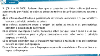 17
5. (CP II – RJ 2008) Pode-se dizer que o conjunto das idéias sofistas (tal como
apresentado por Platão) se opõe ao propósito teórico dos pré-socráticos no tocante a
que: 
A) os sofistas não defendem a possibilidade de verdades universais e os pré-socráticos
buscam o princípio de todas as coisas 
B) os sofistas especulam sobre a origem de todas as coisas e os pré-socráticos
admitem a possibilidade da verdade
C) os sofistas investigam o nomos buscando saber por que tudo é como é e os pré-
socráticos voltam-se para a physis ocupando-se com saber como o princípio
perpassa o múltiplo
D) os sofistas entendem que a linguagem representa a realidade e os pré-socráticos
buscam as regras da linguagem
E) os sofistas entendem que a linguagem representa a realidade e Sócrates busca as
regras da linguagem.
 