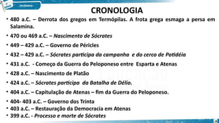 CRONOLOGIA
• 480 a.C. – Derrota dos gregos em Termópilas. A frota grega esmaga a persa em
Salamina.
• 470 ou 469 a.C. – Nascimento de Sócrates
• 449 – 429 a.C. – Governo de Péricles
• 432 – 429 a.C. – Sócrates participa da campanha e do cerco de Potidéia
• 431 a.C. - Começo da Guerra do Peloponeso entre Esparta e Atenas
• 428 a.C. – Nascimento de Platão
• 424 a.C. – Sócrates participa da Batalha de Délio.
• 404 a.C. – Capitulação de Atenas – fim da Guerra do Peloponeso.
• 404- 403 a.C. – Governo dos Trinta
• 403 a.C. – Restauração da Democracia em Atenas
• 399 a.C. - Processo e morte de Sócrates
18
 