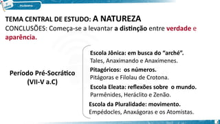 Período Pré-Socrático
(VII-V a.C)
Escola Jônica: em busca do “arché”.
Tales, Anaximando e Anaxímenes.
Pitagóricos: os números.
Pitágoras e Filolau de Crotona.
Escola Eleata: reflexões sobre o mundo.
Parmênides, Heráclito e Zenão.
Escola da Pluralidade: movimento.
Empédocles, Anaxágoras e os Atomistas.
TEMA CENTRAL DE ESTUDO: A NATUREZA
CONCLUSÕES: Começa-se a levantar a distinção entre verdade e
aparência.
2
 