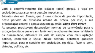 20
Com o desenvolvimento das cidades (polis) gregas, a vida em
sociedade passa a ser uma questão importante.
Sócrates vive em Atenas, que é uma cidade de grande importância,
nesse período de expansão urbana da Grécia, por isso, a sua
preocupação central é com a seguinte questão: como devo viver?
As pessoas precisavam desenvolver normas de convivência para o
espaço da cidade que era um fenômeno relativamente novo na história
da humanidade, diferente da vida do campo, com mais agitação
política, comercial e social. Nesse sentido, debatiam questões
importantes para o convívio em sociedade, ex: ética, fazer o bem,
virtudes, política, etc.
 