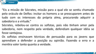 21
“Eis a missão de Sócrates, missão para a qual ele se sentiu chamado
pelo oráculo de Delfos: incitar os homens a se preocuparem antes de
tudo com os interesses da própria alma, procurando adquirir a
sabedoria e a virtude.”
Sócrates, rebelou-se contra os sofistas, pois não tinham amor pela
sabedoria, nem respeito pela verdade, defendiam qualquer idéia se
fosse vantajosa.
Os sofistas ensinavam técnicas de persuasão para os jovens que
aprendiam a defender a posição ou opinião. Fazendo o erro e a
mentira valer tanto quanto a verdade.
 