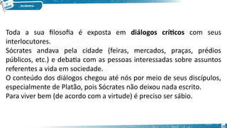 22
Toda a sua filosofia é exposta em diálogos críticos com seus
interlocutores.
Sócrates andava pela cidade (feiras, mercados, praças, prédios
públicos, etc.) e debatia com as pessoas interessadas sobre assuntos
referentes a vida em sociedade.
O conteúdo dos diálogos chegou até nós por meio de seus discípulos,
especialmente de Platão, pois Sócrates não deixou nada escrito.
Para viver bem (de acordo com a virtude) é preciso ser sábio.
 