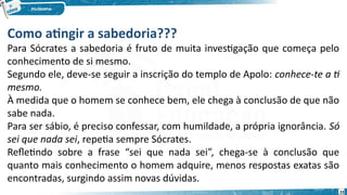 23
Como atingir a sabedoria???
Para Sócrates a sabedoria é fruto de muita investigação que começa pelo
conhecimento de si mesmo.
Segundo ele, deve-se seguir a inscrição do templo de Apolo: conhece-te a ti
mesmo.
À medida que o homem se conhece bem, ele chega à conclusão de que não
sabe nada.
Para ser sábio, é preciso confessar, com humildade, a própria ignorância. Só
sei que nada sei, repetia sempre Sócrates.
Refletindo sobre a frase “sei que nada sei”, chega-se à conclusão que
quanto mais conhecimento o homem adquire, menos respostas exatas são
encontradas, surgindo assim novas dúvidas.
 