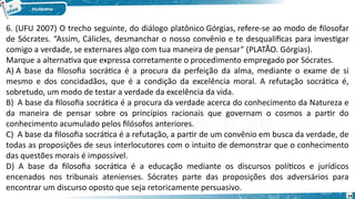 24
6. (UFU 2007) O trecho seguinte, do diálogo platônico Górgias, refere-se ao modo de filosofar
de Sócrates. “Assim, Cálicles, desmanchar o nosso convênio e te desqualificas para investigar
comigo a verdade, se externares algo com tua maneira de pensar” (PLATÃO. Górgias).
Marque a alternativa que expressa corretamente o procedimento empregado por Sócrates.
A) A base da filosofia socrática é a procura da perfeição da alma, mediante o exame de si
mesmo e dos concidadãos, que é a condição da excelência moral. A refutação socrática é,
sobretudo, um modo de testar a verdade da excelência da vida.
B)  A base da filosofia socrática é a procura da verdade acerca do conhecimento da Natureza e
da maneira de pensar sobre os princípios racionais que governam o cosmos a partir do
conhecimento acumulado pelos filósofos anteriores.
C)  A base da filosofia socrática é a refutação, a partir de um convênio em busca da verdade, de
todas as proposições de seus interlocutores com o intuito de demonstrar que o conhecimento
das questões morais é impossível.
D) A base da filosofia socrática é a educação mediante os discursos políticos e jurídicos
encenados nos tribunais atenienses. Sócrates parte das proposições dos adversários para
encontrar um discurso oposto que seja retoricamente persuasivo.
 