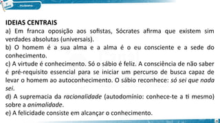 25
IDEIAS CENTRAIS
a) Em franca oposição aos sofistas, Sócrates afirma que existem sim
verdades absolutas (universais).
b) O homem é a sua alma e a alma é o eu consciente e a sede do
conhecimento.
c) A virtude é conhecimento. Só o sábio é feliz. A consciência de não saber
é pré-requisito essencial para se iniciar um percurso de busca capaz de
levar o homem ao autoconhecimento. O sábio reconhece: só sei que nada
sei.
d) A supremacia da racionalidade (autodomínio: conhece-te a ti mesmo)
sobre a animalidade.
e) A felicidade consiste em alcançar o conhecimento.
 
