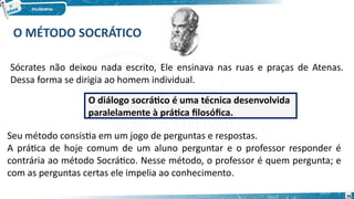 O MÉTODO SOCRÁTICO
Sócrates não deixou nada escrito, Ele ensinava nas ruas e praças de Atenas.
Dessa forma se dirigia ao homem individual.
Seu método consistia em um jogo de perguntas e respostas.
A prática de hoje comum de um aluno perguntar e o professor responder é
contrária ao método Socrático. Nesse método, o professor é quem pergunta; e
com as perguntas certas ele impelia ao conhecimento.
O diálogo socrático é uma técnica desenvolvida
paralelamente à prática filosófica.
26
 