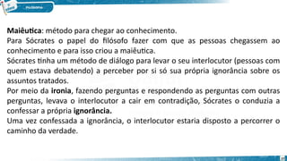 27
Maiêutica: método para chegar ao conhecimento.
Para Sócrates o papel do filósofo fazer com que as pessoas chegassem ao
conhecimento e para isso criou a maiêutica.
Sócrates tinha um método de diálogo para levar o seu interlocutor (pessoas com
quem estava debatendo) a perceber por si só sua própria ignorância sobre os
assuntos tratados.
Por meio da ironia, fazendo perguntas e respondendo as perguntas com outras
perguntas, levava o interlocutor a cair em contradição, Sócrates o conduzia a
confessar a própria ignorância.
Uma vez confessada a ignorância, o interlocutor estaria disposto a percorrer o
caminho da verdade.
 