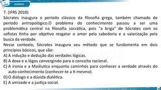 28
7. (IFRS 2010)
Sócrates inaugura o período clássico da filosofia grega, também chamado de
período antropológico.O problema do conhecimento passou a ser uma
problemática central na filosofia socrática, pois "a briga" de Sócrates com os
sofistas tinha por objetivo resgatar o amor pela sabedoria e a valorização pela
busca da verdade.
Nesse contexto, Sócrates inaugura seu método que se fundamenta em dois
princípios básicos, que são:
A) A indução e dedução das verdades lógicas.
B) A doxa e o lógos convergindo para o conceito racional.
C) A ironia e a Maiêutica enquanto caminhos para conhecer a verdade através do
auto-conhecimento (conhecer-te a ti mesmo).
D)O diálogo e a dúvida dialética.
E) A amizade e a justiça social. 
 