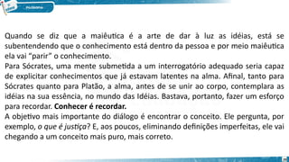 29
Quando se diz que a maiêutica é a arte de dar à luz as idéias, está se
subentendendo que o conhecimento está dentro da pessoa e por meio maiêutica
ela vai “parir” o conhecimento.
Para Sócrates, uma mente submetida a um interrogatório adequado seria capaz
de explicitar conhecimentos que já estavam latentes na alma. Afinal, tanto para
Sócrates quanto para Platão, a alma, antes de se unir ao corpo, contemplara as
idéias na sua essência, no mundo das Idéias. Bastava, portanto, fazer um esforço
para recordar. Conhecer é recordar.
A objetivo mais importante do diálogo é encontrar o conceito. Ele pergunta, por
exemplo, o que é justiça? E, aos poucos, eliminando definições imperfeitas, ele vai
chegando a um conceito mais puro, mais correto.
 