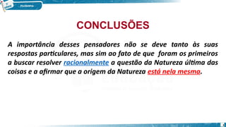 CONCLUSÕES
A importância desses pensadores não se deve tanto às suas
respostas particulares, mas sim ao fato de que foram os primeiros
a buscar resolver racionalmente a questão da Natureza última das
coisas e a afirmar que a origem da Natureza está nela mesma.
3
 