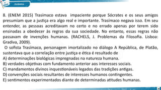 30
8. (ENEM 2015) Trasímaco estava impaciente porque Sócrates e os seus amigos
presumiam que a justiça era algo real e importante. Trasímaco negava isso. Em seu
entender, as pessoas acreditavam no certo e no errado apenas por terem sido
ensinadas a obedecer às regras da sua sociedade. No entanto, essas regras não
passavam de invenções humanas. (RACHELS, J. Problemas da Filosofia. Lisboa:
Gradiva, 2009).
O sofista Trasímaco, personagem imortalizado no diálogo A República, de Platão,
sustentava que a correlação entre justiça e ética é resultado de
A) determinações biológicas impregnadas na natureza humana.
B) verdades objetivas com fundamento anterior aos interesses sociais.
C) mandamentos divinos inquestionáveis legados das tradições antigas.
D) convenções sociais resultantes de interesses humanos contingentes.
E) sentimentos experimentados diante de determinadas atitudes humanas.
 