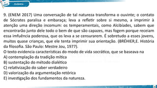 31
9. (ENEM 2017) Uma conversação de tal natureza transforma o ouvinte; o contato
de Sócrates paralisa e embaraça; leva a refletir sobre si mesmo, a imprimir à
atenção uma direção incomum: os temperamentais, como Alcibíades, sabem que
encontrarão junto dele todo o bem de que são capazes, mas fogem porque receiam
essa imfuência poderosa, que os leva a se censurarem. É sobretudo a esses jovens,
muitos quase crianças, que ele tenta imprimir sua orientação. (BRÉHIER,E. História
da filosofia. São Paulo: Mestre Jou, 1977).
O texto evidencia características do modo de vida socrático, que se baseava na
A) contemplação da tradição mítica
B) sustentação do método dialético
C) relativização do saber verdadeiro
D) valorização da argumentação retórica
E) investigação dos fundamentos da natureza.
 