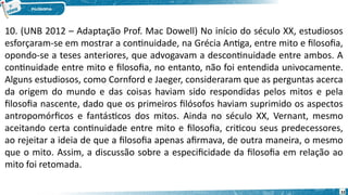 32
10. (UNB 2012 – Adaptação Prof. Mac Dowell) No início do século XX, estudiosos
esforçaram-se em mostrar a continuidade, na Grécia Antiga, entre mito e filosofia,
opondo-se a teses anteriores, que advogavam a descontinuidade entre ambos. A
continuidade entre mito e filosofia, no entanto, não foi entendida univocamente.
Alguns estudiosos, como Cornford e Jaeger, consideraram que as perguntas acerca
da origem do mundo e das coisas haviam sido respondidas pelos mitos e pela
filosofia nascente, dado que os primeiros filósofos haviam suprimido os aspectos
antropomórficos e fantásticos dos mitos. Ainda no século XX, Vernant, mesmo
aceitando certa continuidade entre mito e filosofia, criticou seus predecessores,
ao rejeitar a ideia de que a filosofia apenas afirmava, de outra maneira, o mesmo
que o mito. Assim, a discussão sobre a especificidade da filosofia em relação ao
mito foi retomada.
 