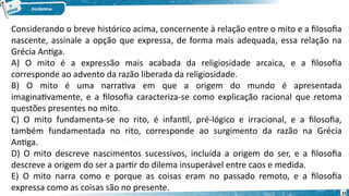 33
Considerando o breve histórico acima, concernente à relação entre o mito e a filosofia
nascente, assinale a opção que expressa, de forma mais adequada, essa relação na
Grécia Antiga.
A) O mito é a expressão mais acabada da religiosidade arcaica, e a filosofia
corresponde ao advento da razão liberada da religiosidade.
B) O mito é uma narrativa em que a origem do mundo é apresentada
imaginativamente, e a filosofia caracteriza-se como explicação racional que retoma
questões presentes no mito.
C) O mito fundamenta-se no rito, é infantil, pré-lógico e irracional, e a filosofia,
também fundamentada no rito, corresponde ao surgimento da razão na Grécia
Antiga.
D) O mito descreve nascimentos sucessivos, incluída a origem do ser, e a filosofia
descreve a origem do ser a partir do dilema insuperável entre caos e medida.
E) O mito narra como e porque as coisas eram no passado remoto, e a filosofia
expressa como as coisas são no presente.
 