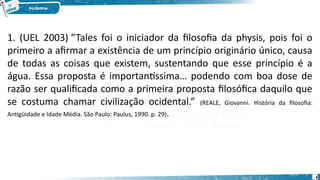 4
1. (UEL 2003) “Tales foi o iniciador da filosofia da physis, pois foi o
primeiro a afirmar a existência de um princípio originário único, causa
de todas as coisas que existem, sustentando que esse princípio é a
água. Essa proposta é importantíssima… podendo com boa dose de
razão ser qualificada como a primeira proposta filosófica daquilo que
se costuma chamar civilização ocidental.” (REALE, Giovanni. História da filosofia:
Antigüidade e Idade Média. São Paulo: Paulus, 1990. p. 29).
 