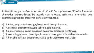 5
A filosofia surgiu na Grécia, no século VI a.C. Seus primeiros filósofos foram os
chamados pré-socráticos. De acordo com o texto, assinale a alternativa que
expressa o principal problema por eles investigado.
a) A ética, enquanto investigação racional do agir humano.
b) A estética, enquanto estudo sobre o belo na arte.
c) A epistemologia, como avaliação dos procedimentos científicos.
d) A cosmologia, como investigação acerca da origem e da ordem do mundo.
e) A filosofia política, enquanto análise do Estado e sua legislação.
 