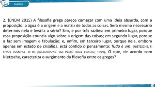 6
2. (ENEM 2015) A filosofia grega parece começar com uma ideia absurda, com a
proposição: a água é a origem e a matriz de todas as coisas. Será mesmo necessário
deter-nos nela e levá-la a sério? Sim, e por três razões: em primeiro lugar, porque
essa proposição enuncia algo sobre a origem das coisas; em segundo lugar, porque
o faz sem imagem e fabulação; e, enfim, em terceiro lugar, porque nela, embora
apenas em estado de crisálida, está contido o pensamento: Tudo é um. (NIETZSCHE, F.
Crítica moderna. In: Os pré-socráticos. São Paulo: Nova Cultural, 1999). O que, de acordo com
Nietzsche, caracteriza o surgimento da filosofia entre os gregos?
 