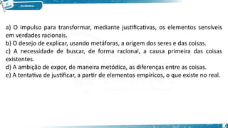 7
a) O impulso para transformar, mediante justificativas, os elementos sensíveis
em verdades racionais.
b) O desejo de explicar, usando metáforas, a origem dos seres e das coisas.
c) A necessidade de buscar, de forma racional, a causa primeira das coisas
existentes.
d) A ambição de expor, de maneira metódica, as diferenças entre as coisas.
e) A tentativa de justificar, a partir de elementos empíricos, o que existe no real.
 