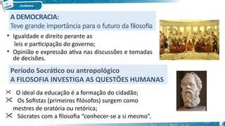 A DEMOCRACIA:
Teve grande importância para o futuro da filosofia
 Igualdade e direito perante as
leis e participação do governo;
 Opinião e expressão ativa nas discussões e tomadas
de decisões.
Período Socrático ou antropológico
A FILOSOFIA INVESTIGA AS QUESTÕES HUMANAS
 O ideal da educação é a formação do cidadão;
 Os Sofistas (primeiros filósofos) surgem como
mestres de oratória ou retórica;
 Sócrates com a filosofia “conhecer-se a si mesmo”.
9
 