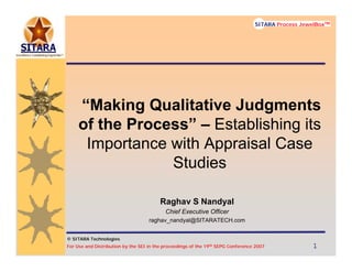 © SITARA Technologies
For Use and Distribution by the SEI in the proceedings of the 19th SEPG Conference 2007 1111
SITARA Process JewelBoxTM
© SITARA Technologies
SITARA Process JewelBoxTM
“Making Qualitative Judgments
of the Process” – Establishing its
Importance with Appraisal Case
Studies
Raghav S Nandyal
Chief Executive Officer
raghav_nandyal@SITARATECH.com
 
