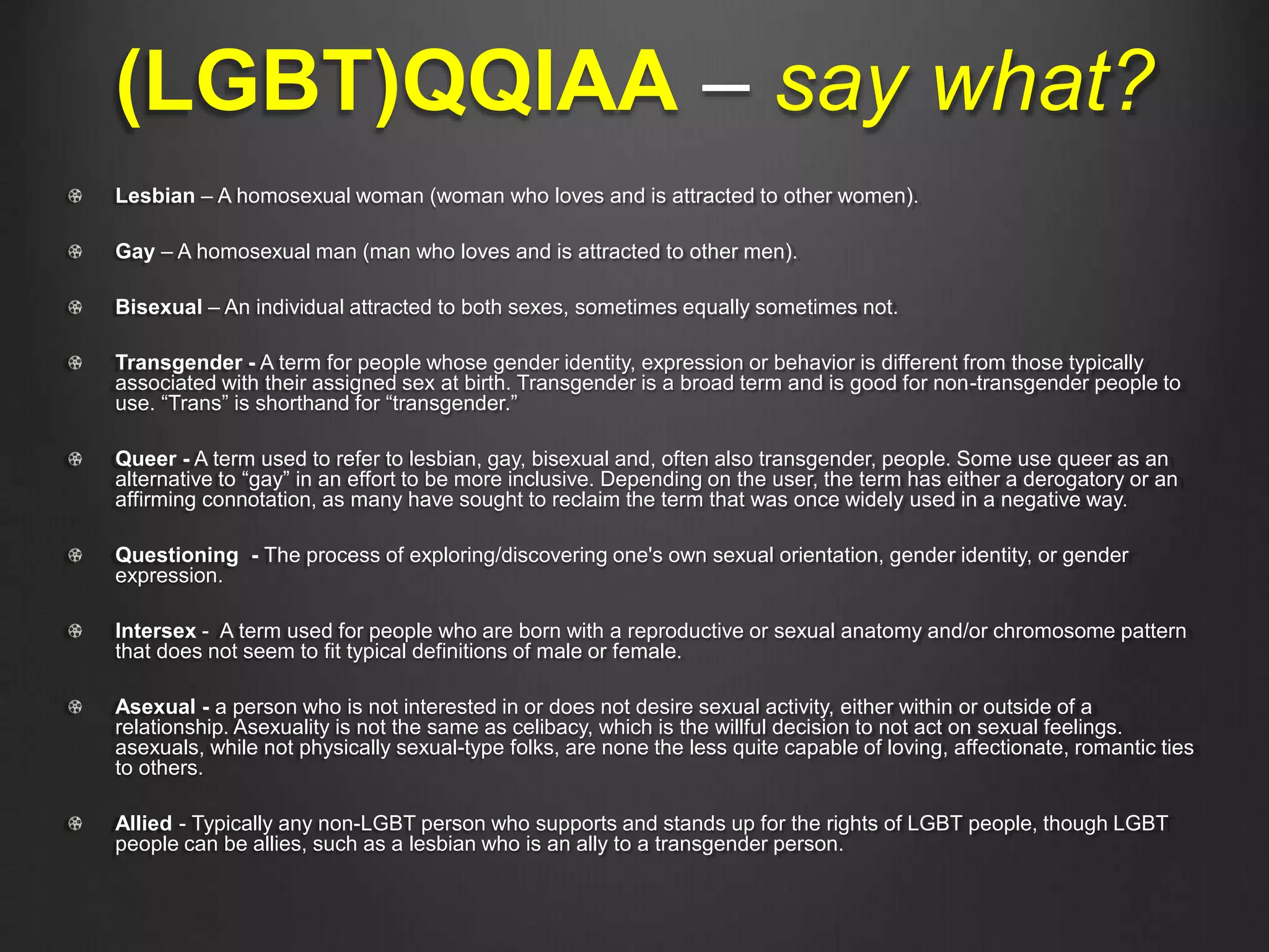 (LGBT)QQIAA – say what?
Lesbian – A homosexual woman (woman who loves and is attracted to other women).
Gay – A homosexual man (man who loves and is attracted to other men).
Bisexual – An individual attracted to both sexes, sometimes equally sometimes not.
Transgender - A term for people whose gender identity, expression or behavior is different from those typically
associated with their assigned sex at birth. Transgender is a broad term and is good for non-transgender people to
use. “Trans” is shorthand for “transgender.”
Queer - A term used to refer to lesbian, gay, bisexual and, often also transgender, people. Some use queer as an
alternative to “gay” in an effort to be more inclusive. Depending on the user, the term has either a derogatory or an
affirming connotation, as many have sought to reclaim the term that was once widely used in a negative way.
Questioning - The process of exploring/discovering one's own sexual orientation, gender identity, or gender
expression.
Intersex - A term used for people who are born with a reproductive or sexual anatomy and/or chromosome pattern
that does not seem to fit typical definitions of male or female.
Asexual - a person who is not interested in or does not desire sexual activity, either within or outside of a
relationship. Asexuality is not the same as celibacy, which is the willful decision to not act on sexual feelings.
asexuals, while not physically sexual-type folks, are none the less quite capable of loving, affectionate, romantic ties
to others.
Allied - Typically any non-LGBT person who supports and stands up for the rights of LGBT people, though LGBT
people can be allies, such as a lesbian who is an ally to a transgender person.
 