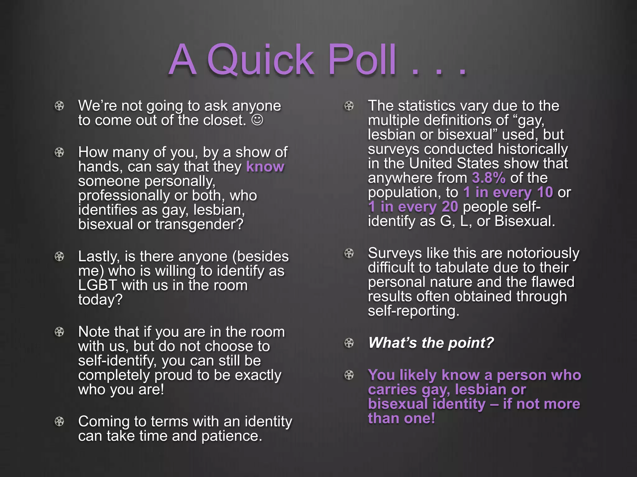 A Quick Poll . . .
We’re not going to ask anyone
to come out of the closet. 
How many of you, by a show of
hands, can say that they know
someone personally,
professionally or both, who
identifies as gay, lesbian,
bisexual or transgender?
Lastly, is there anyone (besides
me) who is willing to identify as
LGBT with us in the room
today?
Note that if you are in the room
with us, but do not choose to
self-identify, you can still be
completely proud to be exactly
who you are!
Coming to terms with an identity
can take time and patience.
The statistics vary due to the
multiple definitions of “gay,
lesbian or bisexual” used, but
surveys conducted historically
in the United States show that
anywhere from 3.8% of the
population, to 1 in every 10 or
1 in every 20 people self-
identify as G, L, or Bisexual.
Surveys like this are notoriously
difficult to tabulate due to their
personal nature and the flawed
results often obtained through
self-reporting.
What’s the point?
You likely know a person who
carries gay, lesbian or
bisexual identity – if not more
than one!
 