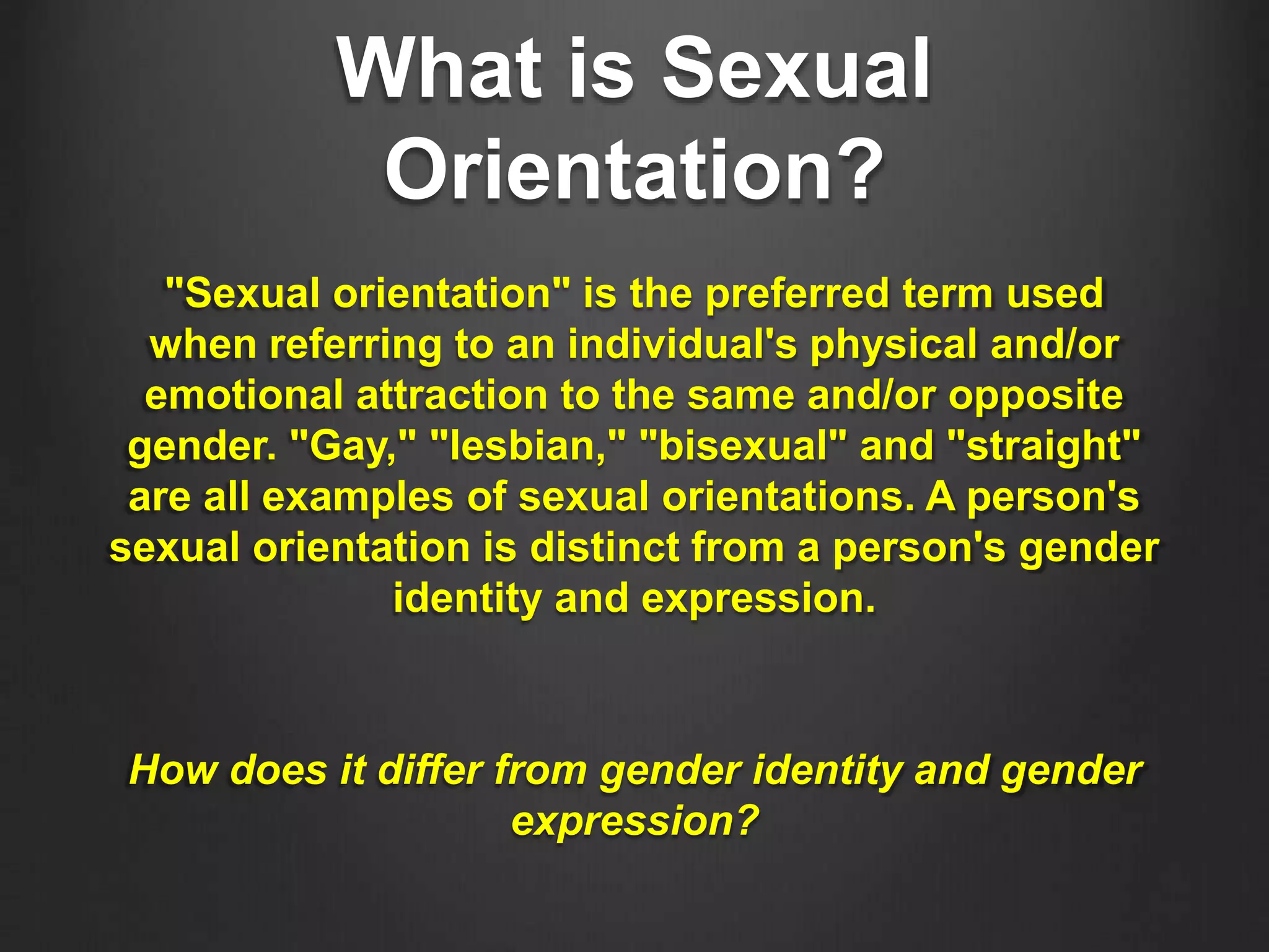 What is Sexual
Orientation?
"Sexual orientation" is the preferred term used
when referring to an individual's physical and/or
emotional attraction to the same and/or opposite
gender. "Gay," "lesbian," "bisexual" and "straight"
are all examples of sexual orientations. A person's
sexual orientation is distinct from a person's gender
identity and expression.
How does it differ from gender identity and gender
expression?
 