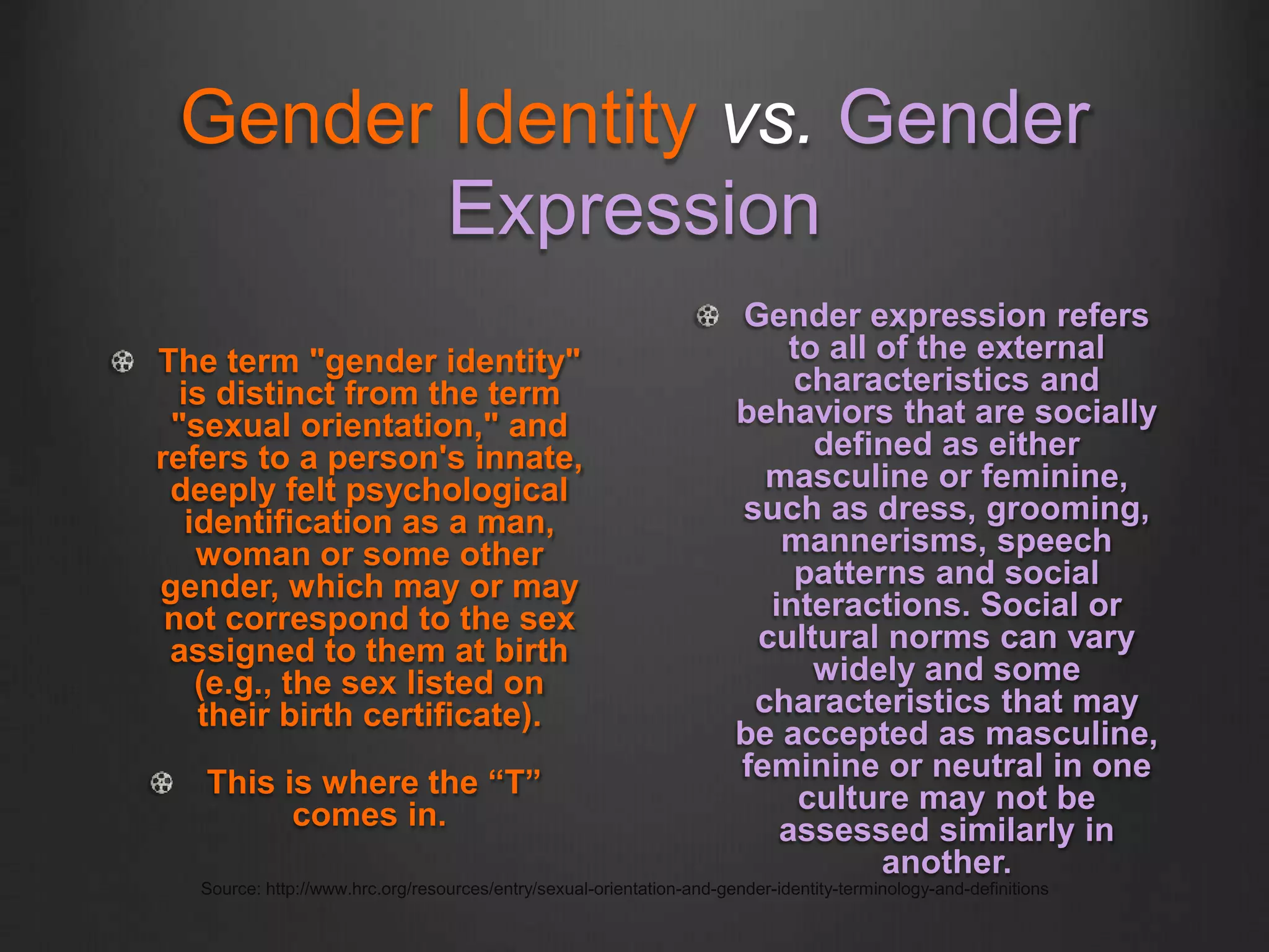Gender Identity vs. Gender
Expression
The term "gender identity"
is distinct from the term
"sexual orientation," and
refers to a person's innate,
deeply felt psychological
identification as a man,
woman or some other
gender, which may or may
not correspond to the sex
assigned to them at birth
(e.g., the sex listed on
their birth certificate).
This is where the “T”
comes in.
Gender expression refers
to all of the external
characteristics and
behaviors that are socially
defined as either
masculine or feminine,
such as dress, grooming,
mannerisms, speech
patterns and social
interactions. Social or
cultural norms can vary
widely and some
characteristics that may
be accepted as masculine,
feminine or neutral in one
culture may not be
assessed similarly in
another.
Source: http://www.hrc.org/resources/entry/sexual-orientation-and-gender-identity-terminology-and-definitions
 