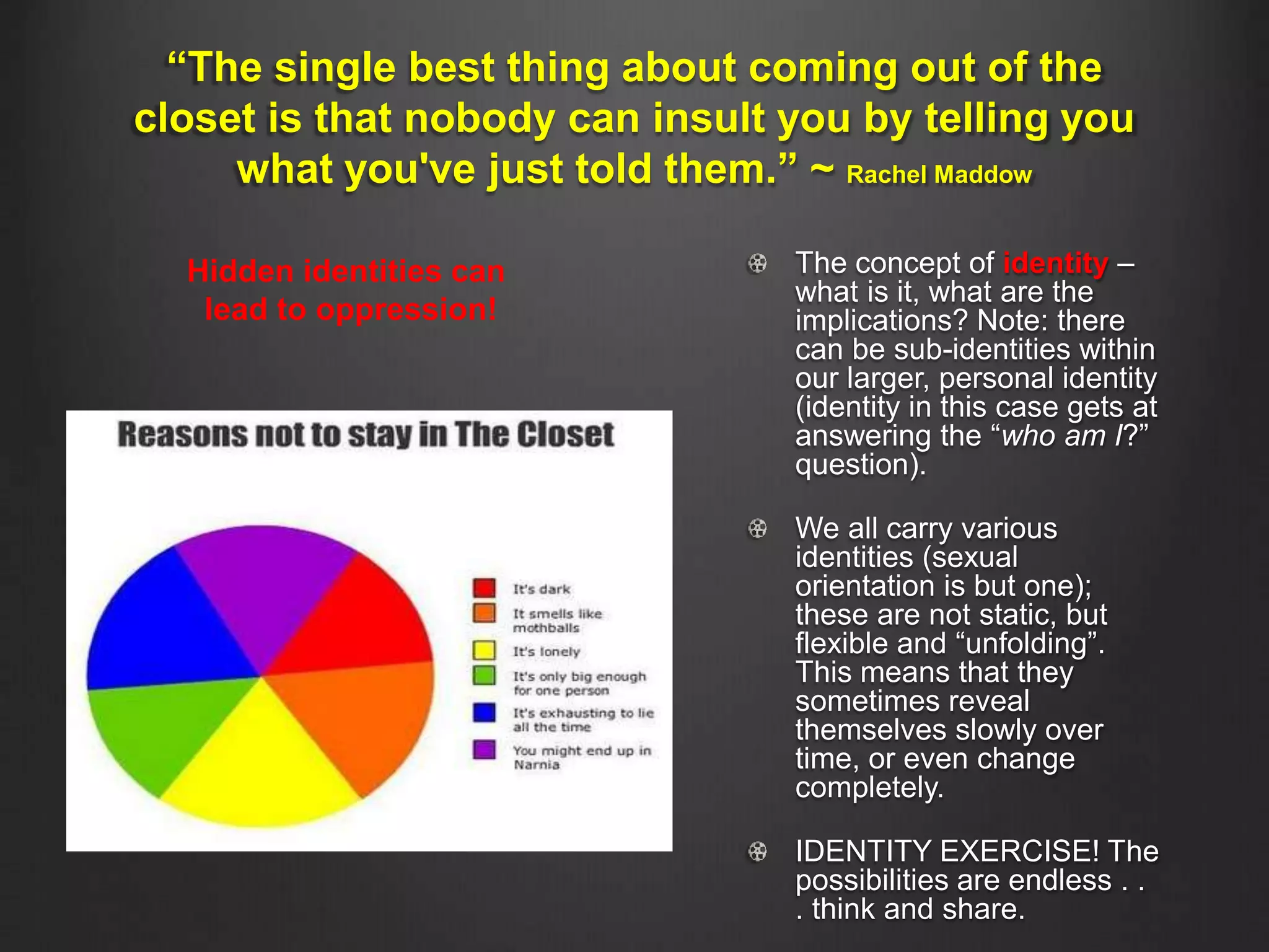 “The single best thing about coming out of the
closet is that nobody can insult you by telling you
what you've just told them.” ~ Rachel Maddow
The concept of identity –
what is it, what are the
implications? Note: there
can be sub-identities within
our larger, personal identity
(identity in this case gets at
answering the “who am I?”
question).
We all carry various
identities (sexual
orientation is but one);
these are not static, but
flexible and “unfolding”.
This means that they
sometimes reveal
themselves slowly over
time, or even change
completely.
IDENTITY EXERCISE! The
possibilities are endless . .
. think and share.
Hidden identities can
lead to oppression!
 
