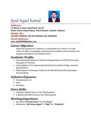 Syed Asjad Kamal
Address:
J-5 Beeut-ul-anam Apartment Sec-5k
Power House Round-about, North Karachi, Karachi, Pakistan.
Mobile No.:
+92-305-2336618, +92-310-1035643, 021-36961865
Email Address:
syed_asjad9694@yahoo.com
Career Objective:
Aspirethe position of a student in a respectable firm, whereI can fully
utilize my talent, knowledge, proficiency and excellent communication and
interpersonalskills for the benefit of firm.
Academic Profile:
• Currently Doing Diploma In SoftwareEngineering FromAPTECH Computer
Education (In Process)
• Intermediate In Pre-Engineering from GhaziFoundation College. (Karachi
Board) (2015)
• Matriculation In Computer Science FromBoard Of Secondary Education,
Karachi(2012)
SoftwareExposure:
 Dreamweaver cs5
 Html
 Ms Office
Extra Skills:
• 2 Months English Course FromYEN Academy
• 2 Months Ms Office CourseFromYEN Academy
WorkingExperience:
• Worked As “Private Tutor” For “1.5 Years”
• Worked as “Call Centre Agent”In “Bpo”For “4 Months”
 