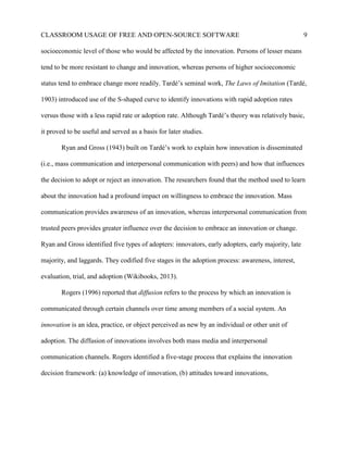 CLASSROOM USAGE OF FREE AND OPEN-SOURCE SOFTWARE 9
socioeconomic level of those who would be affected by the innovation. Persons of lesser means
tend to be more resistant to change and innovation, whereas persons of higher socioeconomic
status tend to embrace change more readily. Tardé’s seminal work, The Laws of Imitation (Tardé,
1903) introduced use of the S-shaped curve to identify innovations with rapid adoption rates
versus those with a less rapid rate or adoption rate. Although Tardé’s theory was relatively basic,
it proved to be useful and served as a basis for later studies.
Ryan and Gross (1943) built on Tardé’s work to explain how innovation is disseminated
(i.e., mass communication and interpersonal communication with peers) and how that influences
the decision to adopt or reject an innovation. The researchers found that the method used to learn
about the innovation had a profound impact on willingness to embrace the innovation. Mass
communication provides awareness of an innovation, whereas interpersonal communication from
trusted peers provides greater influence over the decision to embrace an innovation or change.
Ryan and Gross identified five types of adopters: innovators, early adopters, early majority, late
majority, and laggards. They codified five stages in the adoption process: awareness, interest,
evaluation, trial, and adoption (Wikibooks, 2013).
Rogers (1996) reported that diffusion refers to the process by which an innovation is
communicated through certain channels over time among members of a social system. An
innovation is an idea, practice, or object perceived as new by an individual or other unit of
adoption. The diffusion of innovations involves both mass media and interpersonal
communication channels. Rogers identified a five-stage process that explains the innovation
decision framework: (a) knowledge of innovation, (b) attitudes toward innovations,
 