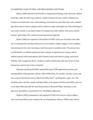 CLASSROOM USAGE OF FREE AND OPEN-SOURCE SOFTWARE 18
Becker (2000) reported on the benefits of integrating technology in the classroom. Becker
noted that, under the following conditions, student learning outcomes could be enhanced: (a)
Teachers are trained and at ease with technology, (b) teachers are provided with a class schedule
that allows time for them to prepare and for students to make meaningful use of the technology in
core course content, (c) an ample number of computers provides students with access, and (d)
teachers’ goals align with a student-focused instructional approach.
Becker (2000) also reported on the benefits of FOSS. In the case of teachers who make
use of communication and data-based activities for students, students engage in more academic
tasks during free time, thus increasing overall time spent on academic tasks. This process has a
twofold benefit: (a) students spend more time working on required course content, and (b)
students practice useful nonacademic skills, Internet search and retrieval, typing, and critical
thinking. Such an approach allows a student to explore related topics that may not be covered
during class sessions due to time constraints.
Buchanan and Krasnoff (2005) reported that many FOSS applications provide good
interoperability with proprietary software. Open Office Suite, for example, can open, create, and
save common file formats native to Microsoft Office Suite®
, including docx, pptx, xlsx. This
flexibility allows for files created with Open Office to be opened with Microsoft Office, and vice
versa. Open Office provides the same functionality as Microsoft Office, including a word
processor, spreadsheet, a presentation tool, and database application.
Hepburn (2005) commented on the potential of FOSS to be used as a tool to address
some social and ethical issues related to the use of proprietary software. FOSS comes with no
 