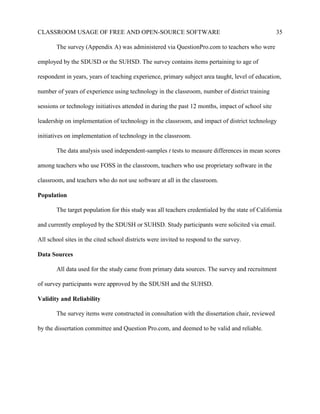 CLASSROOM USAGE OF FREE AND OPEN-SOURCE SOFTWARE 35
The survey (Appendix A) was administered via QuestionPro.com to teachers who were
employed by the SDUSD or the SUHSD. The survey contains items pertaining to age of
respondent in years, years of teaching experience, primary subject area taught, level of education,
number of years of experience using technology in the classroom, number of district training
sessions or technology initiatives attended in during the past 12 months, impact of school site
leadership on implementation of technology in the classroom, and impact of district technology
initiatives on implementation of technology in the classroom.
The data analysis used independent-samples t tests to measure differences in mean scores
among teachers who use FOSS in the classroom, teachers who use proprietary software in the
classroom, and teachers who do not use software at all in the classroom.
Population
The target population for this study was all teachers credentialed by the state of California
and currently employed by the SDUSH or SUHSD. Study participants were solicited via email.
All school sites in the cited school districts were invited to respond to the survey.
Data Sources
All data used for the study came from primary data sources. The survey and recruitment
of survey participants were approved by the SDUSH and the SUHSD.
Validity and Reliability
The survey items were constructed in consultation with the dissertation chair, reviewed
by the dissertation committee and Question Pro.com, and deemed to be valid and reliable.
 