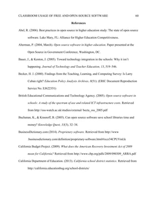 CLASSROOM USAGE OF FREE AND OPEN-SOURCE SOFTWARE 60
References
Abel, R. (2006). Best practices in open source in higher education study: The state of open source
software. Lake Mary, FL: Alliance for Higher Education Competitiveness.
Alterman, P. (2004, March). Open source software in higher education. Paper presented at the
Open Source in Government Conference, Washington, DC.
Bauer, J., & Kenton, J. (2005). Toward technology integration in the schools: Why it isn’t
happening. Journal of Technology and Teacher Education, 13, 519–546.
Becker, H. J. (2000). Findings from the Teaching, Learning, and Computing Survey: Is Larry
Cuban right? Education Policy Analysis Archives, 8(51). (ERIC Document Reproduction
Service No. EJ622351)
British Educational Communications and Technology Agency. (2005). Open source software in
schools: A study of the spectrum of use and related ICT infrastructure costs. Retrieved
from http://oss-watch.ac.uk/studies/external/ becta_oss_2005.pdf
Buchanan, K., & Krasnoff, B. (2005). Can open source software save school libraries time and
money? Knowledge Quest, 33(3), 32–34.
BusinessDictionary.com (2014). Proprietary software. Retrieved from http://www
.businessdictionary.com/definition/proprietary-software.html#ixzz34CPUVmLk
California Budget Project. (2009). What does the American Recovery Investment Act of 2009
mean for California? Retrieved from http://www.cbp.org/pdfs/2009/090309_ARRA.pdf
California Department of Education. (2013). California school district statistics. Retrieved from
http://california.educationbug.org/school-districts/
 