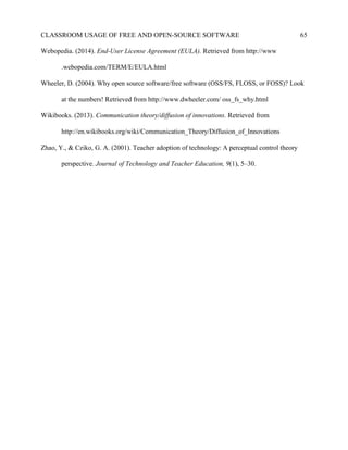 CLASSROOM USAGE OF FREE AND OPEN-SOURCE SOFTWARE 65
Webopedia. (2014). End-User License Agreement (EULA). Retrieved from http://www
.webopedia.com/TERM/E/EULA.html
Wheeler, D. (2004). Why open source software/free software (OSS/FS, FLOSS, or FOSS)? Look
at the numbers! Retrieved from http://www.dwheeler.com/ oss_fs_why.html
Wikibooks. (2013). Communication theory/diffusion of innovations. Retrieved from
http://en.wikibooks.org/wiki/Communication_Theory/Diffusion_of_Innovations
Zhao, Y., & Cziko, G. A. (2001). Teacher adoption of technology: A perceptual control theory
perspective. Journal of Technology and Teacher Education, 9(1), 5–30.
 