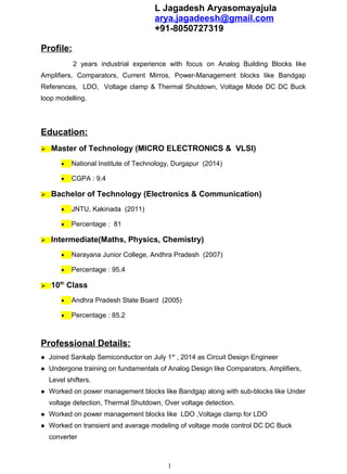 Profile:
2 years industrial experience with focus on Analog Building Blocks like
Amplifiers, Comparators, Current Mirros, Power-Management blocks like Bandgap
References, LDO, Voltage clamp & Thermal Shutdown, Voltage Mode DC DC Buck
loop modelling.
Education:
 Master of Technology (MICRO ELECTRONICS & VLSI)
• National Institute of Technology, Durgapur (2014)
• CGPA : 9.4
 Bachelor of Technology (Electronics & Communication)
• JNTU, Kakinada (2011)
• Percentage : 81
 Intermediate(Maths, Physics, Chemistry)
• Narayana Junior College, Andhra Pradesh (2007)
• Percentage : 95.4
 10th
Class
• Andhra Pradesh State Board (2005)
• Percentage : 85.2
Professional Details:
l Joined Sankalp Semiconductor on July 1st
, 2014 as Circuit Design Engineer
l Undergone training on fundamentals of Analog Design like Comparators, Amplifiers,
Level shifters.
l Worked on power management blocks like Bandgap along with sub-blocks like Under
voltage detection, Thermal Shutdown, Over voltage detection.
l Worked on power management blocks like LDO ,Voltage clamp for LDO
l Worked on transient and average modeling of voltage mode control DC DC Buck
converter
1
L Jagadesh Aryasomayajula
arya.jagadeesh@gmail.com
+91-8050727319
 